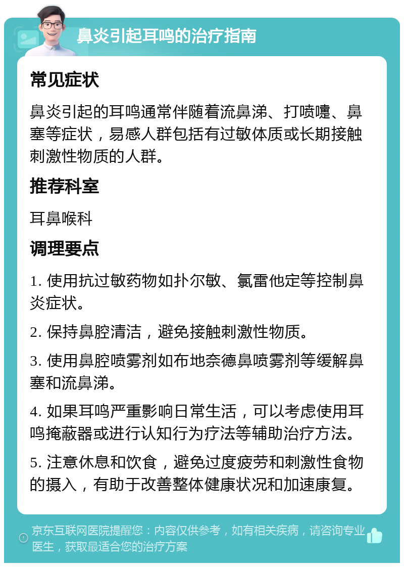 鼻炎引起耳鸣的治疗指南 常见症状 鼻炎引起的耳鸣通常伴随着流鼻涕、打喷嚏、鼻塞等症状，易感人群包括有过敏体质或长期接触刺激性物质的人群。 推荐科室 耳鼻喉科 调理要点 1. 使用抗过敏药物如扑尔敏、氯雷他定等控制鼻炎症状。 2. 保持鼻腔清洁，避免接触刺激性物质。 3. 使用鼻腔喷雾剂如布地奈德鼻喷雾剂等缓解鼻塞和流鼻涕。 4. 如果耳鸣严重影响日常生活，可以考虑使用耳鸣掩蔽器或进行认知行为疗法等辅助治疗方法。 5. 注意休息和饮食，避免过度疲劳和刺激性食物的摄入，有助于改善整体健康状况和加速康复。