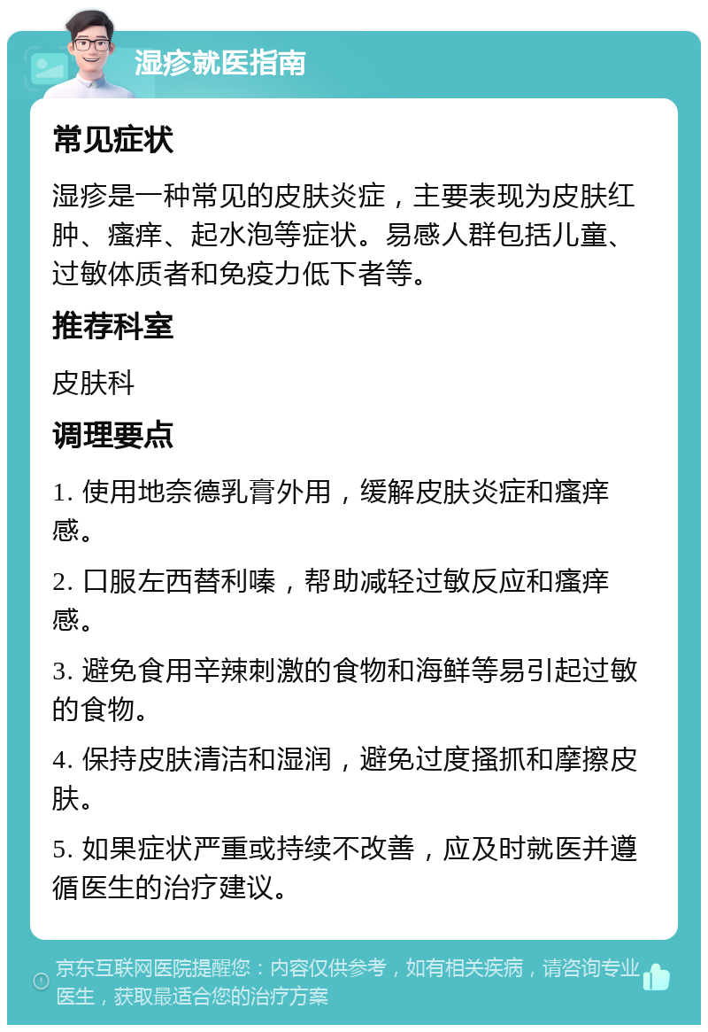 湿疹就医指南 常见症状 湿疹是一种常见的皮肤炎症，主要表现为皮肤红肿、瘙痒、起水泡等症状。易感人群包括儿童、过敏体质者和免疫力低下者等。 推荐科室 皮肤科 调理要点 1. 使用地奈德乳膏外用，缓解皮肤炎症和瘙痒感。 2. 口服左西替利嗪，帮助减轻过敏反应和瘙痒感。 3. 避免食用辛辣刺激的食物和海鲜等易引起过敏的食物。 4. 保持皮肤清洁和湿润，避免过度搔抓和摩擦皮肤。 5. 如果症状严重或持续不改善，应及时就医并遵循医生的治疗建议。