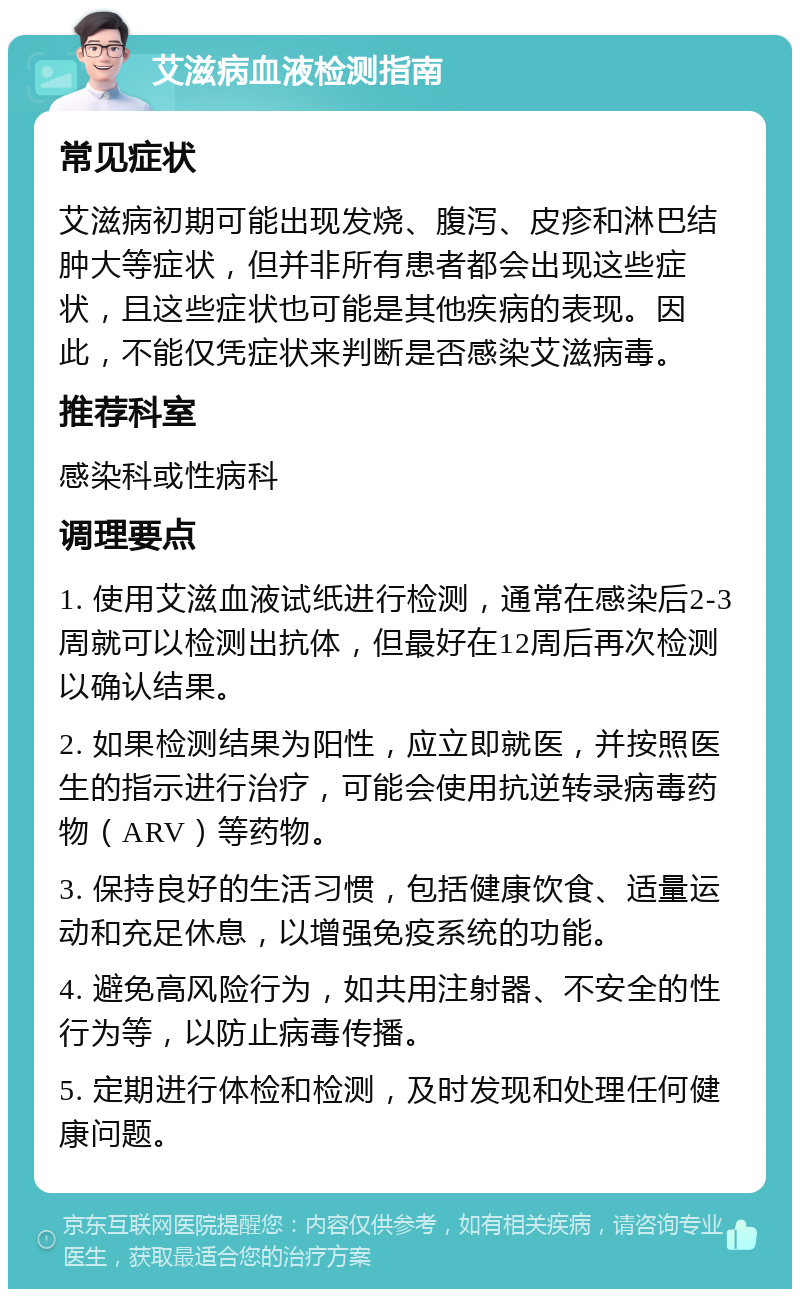 艾滋病血液检测指南 常见症状 艾滋病初期可能出现发烧、腹泻、皮疹和淋巴结肿大等症状，但并非所有患者都会出现这些症状，且这些症状也可能是其他疾病的表现。因此，不能仅凭症状来判断是否感染艾滋病毒。 推荐科室 感染科或性病科 调理要点 1. 使用艾滋血液试纸进行检测，通常在感染后2-3周就可以检测出抗体，但最好在12周后再次检测以确认结果。 2. 如果检测结果为阳性，应立即就医，并按照医生的指示进行治疗，可能会使用抗逆转录病毒药物（ARV）等药物。 3. 保持良好的生活习惯，包括健康饮食、适量运动和充足休息，以增强免疫系统的功能。 4. 避免高风险行为，如共用注射器、不安全的性行为等，以防止病毒传播。 5. 定期进行体检和检测，及时发现和处理任何健康问题。