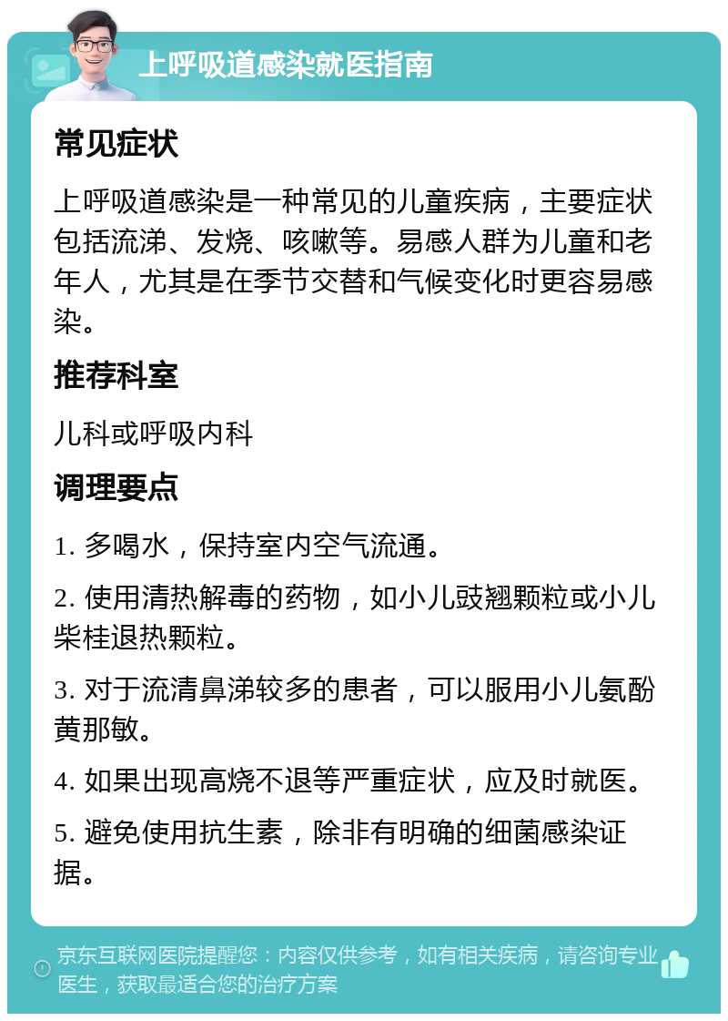 上呼吸道感染就医指南 常见症状 上呼吸道感染是一种常见的儿童疾病，主要症状包括流涕、发烧、咳嗽等。易感人群为儿童和老年人，尤其是在季节交替和气候变化时更容易感染。 推荐科室 儿科或呼吸内科 调理要点 1. 多喝水，保持室内空气流通。 2. 使用清热解毒的药物，如小儿豉翘颗粒或小儿柴桂退热颗粒。 3. 对于流清鼻涕较多的患者，可以服用小儿氨酚黄那敏。 4. 如果出现高烧不退等严重症状，应及时就医。 5. 避免使用抗生素，除非有明确的细菌感染证据。