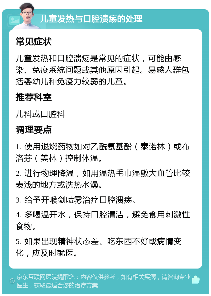 儿童发热与口腔溃疡的处理 常见症状 儿童发热和口腔溃疡是常见的症状，可能由感染、免疫系统问题或其他原因引起。易感人群包括婴幼儿和免疫力较弱的儿童。 推荐科室 儿科或口腔科 调理要点 1. 使用退烧药物如对乙酰氨基酚（泰诺林）或布洛芬（美林）控制体温。 2. 进行物理降温，如用温热毛巾湿敷大血管比较表浅的地方或洗热水澡。 3. 给予开喉剑喷雾治疗口腔溃疡。 4. 多喝温开水，保持口腔清洁，避免食用刺激性食物。 5. 如果出现精神状态差、吃东西不好或病情变化，应及时就医。