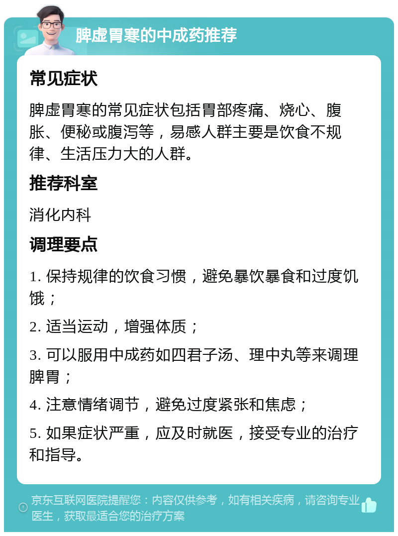 脾虚胃寒的中成药推荐 常见症状 脾虚胃寒的常见症状包括胃部疼痛、烧心、腹胀、便秘或腹泻等，易感人群主要是饮食不规律、生活压力大的人群。 推荐科室 消化内科 调理要点 1. 保持规律的饮食习惯，避免暴饮暴食和过度饥饿； 2. 适当运动，增强体质； 3. 可以服用中成药如四君子汤、理中丸等来调理脾胃； 4. 注意情绪调节，避免过度紧张和焦虑； 5. 如果症状严重，应及时就医，接受专业的治疗和指导。