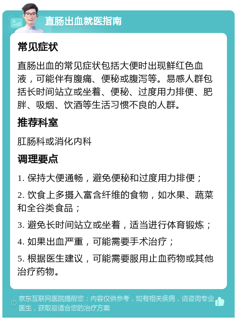 直肠出血就医指南 常见症状 直肠出血的常见症状包括大便时出现鲜红色血液，可能伴有腹痛、便秘或腹泻等。易感人群包括长时间站立或坐着、便秘、过度用力排便、肥胖、吸烟、饮酒等生活习惯不良的人群。 推荐科室 肛肠科或消化内科 调理要点 1. 保持大便通畅，避免便秘和过度用力排便； 2. 饮食上多摄入富含纤维的食物，如水果、蔬菜和全谷类食品； 3. 避免长时间站立或坐着，适当进行体育锻炼； 4. 如果出血严重，可能需要手术治疗； 5. 根据医生建议，可能需要服用止血药物或其他治疗药物。