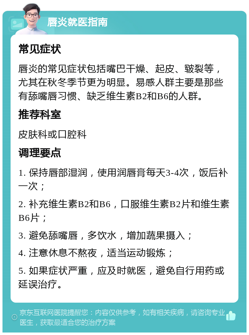 唇炎就医指南 常见症状 唇炎的常见症状包括嘴巴干燥、起皮、皲裂等，尤其在秋冬季节更为明显。易感人群主要是那些有舔嘴唇习惯、缺乏维生素B2和B6的人群。 推荐科室 皮肤科或口腔科 调理要点 1. 保持唇部湿润，使用润唇膏每天3-4次，饭后补一次； 2. 补充维生素B2和B6，口服维生素B2片和维生素B6片； 3. 避免舔嘴唇，多饮水，增加蔬果摄入； 4. 注意休息不熬夜，适当运动锻炼； 5. 如果症状严重，应及时就医，避免自行用药或延误治疗。