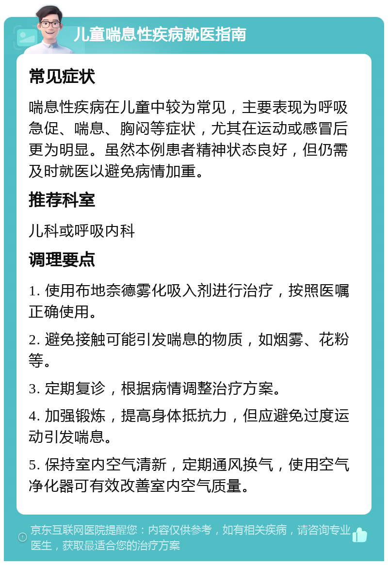 儿童喘息性疾病就医指南 常见症状 喘息性疾病在儿童中较为常见，主要表现为呼吸急促、喘息、胸闷等症状，尤其在运动或感冒后更为明显。虽然本例患者精神状态良好，但仍需及时就医以避免病情加重。 推荐科室 儿科或呼吸内科 调理要点 1. 使用布地奈德雾化吸入剂进行治疗，按照医嘱正确使用。 2. 避免接触可能引发喘息的物质，如烟雾、花粉等。 3. 定期复诊，根据病情调整治疗方案。 4. 加强锻炼，提高身体抵抗力，但应避免过度运动引发喘息。 5. 保持室内空气清新，定期通风换气，使用空气净化器可有效改善室内空气质量。