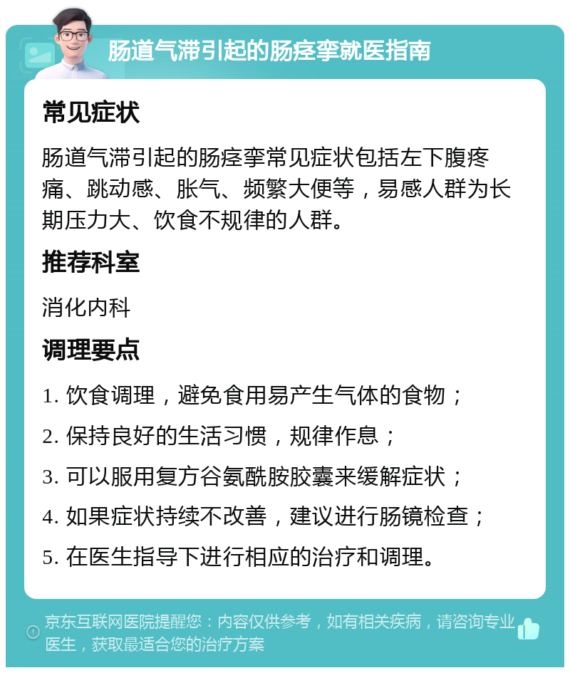 肠道气滞引起的肠痉挛就医指南 常见症状 肠道气滞引起的肠痉挛常见症状包括左下腹疼痛、跳动感、胀气、频繁大便等，易感人群为长期压力大、饮食不规律的人群。 推荐科室 消化内科 调理要点 1. 饮食调理，避免食用易产生气体的食物； 2. 保持良好的生活习惯，规律作息； 3. 可以服用复方谷氨酰胺胶囊来缓解症状； 4. 如果症状持续不改善，建议进行肠镜检查； 5. 在医生指导下进行相应的治疗和调理。