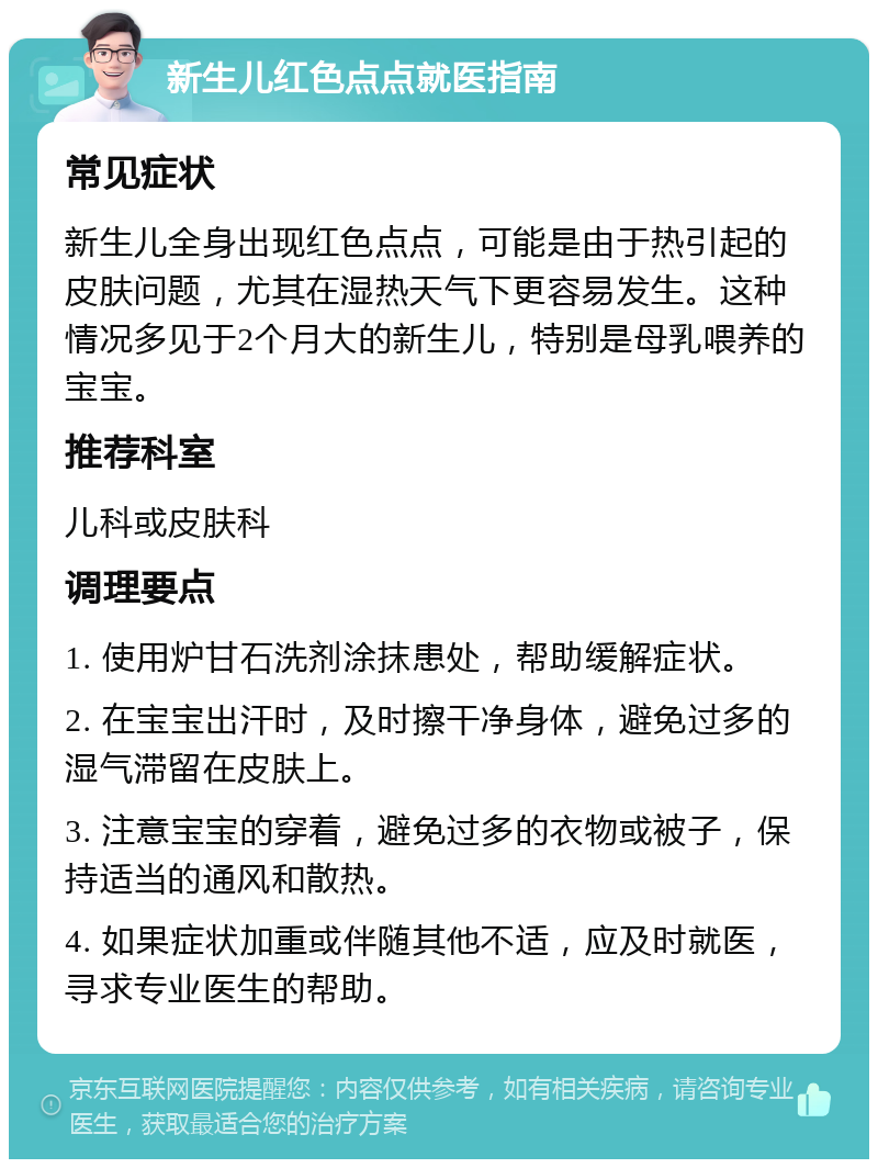 新生儿红色点点就医指南 常见症状 新生儿全身出现红色点点，可能是由于热引起的皮肤问题，尤其在湿热天气下更容易发生。这种情况多见于2个月大的新生儿，特别是母乳喂养的宝宝。 推荐科室 儿科或皮肤科 调理要点 1. 使用炉甘石洗剂涂抹患处，帮助缓解症状。 2. 在宝宝出汗时，及时擦干净身体，避免过多的湿气滞留在皮肤上。 3. 注意宝宝的穿着，避免过多的衣物或被子，保持适当的通风和散热。 4. 如果症状加重或伴随其他不适，应及时就医，寻求专业医生的帮助。