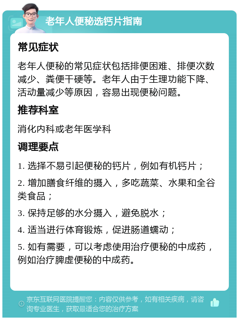 老年人便秘选钙片指南 常见症状 老年人便秘的常见症状包括排便困难、排便次数减少、粪便干硬等。老年人由于生理功能下降、活动量减少等原因，容易出现便秘问题。 推荐科室 消化内科或老年医学科 调理要点 1. 选择不易引起便秘的钙片，例如有机钙片； 2. 增加膳食纤维的摄入，多吃蔬菜、水果和全谷类食品； 3. 保持足够的水分摄入，避免脱水； 4. 适当进行体育锻炼，促进肠道蠕动； 5. 如有需要，可以考虑使用治疗便秘的中成药，例如治疗脾虚便秘的中成药。