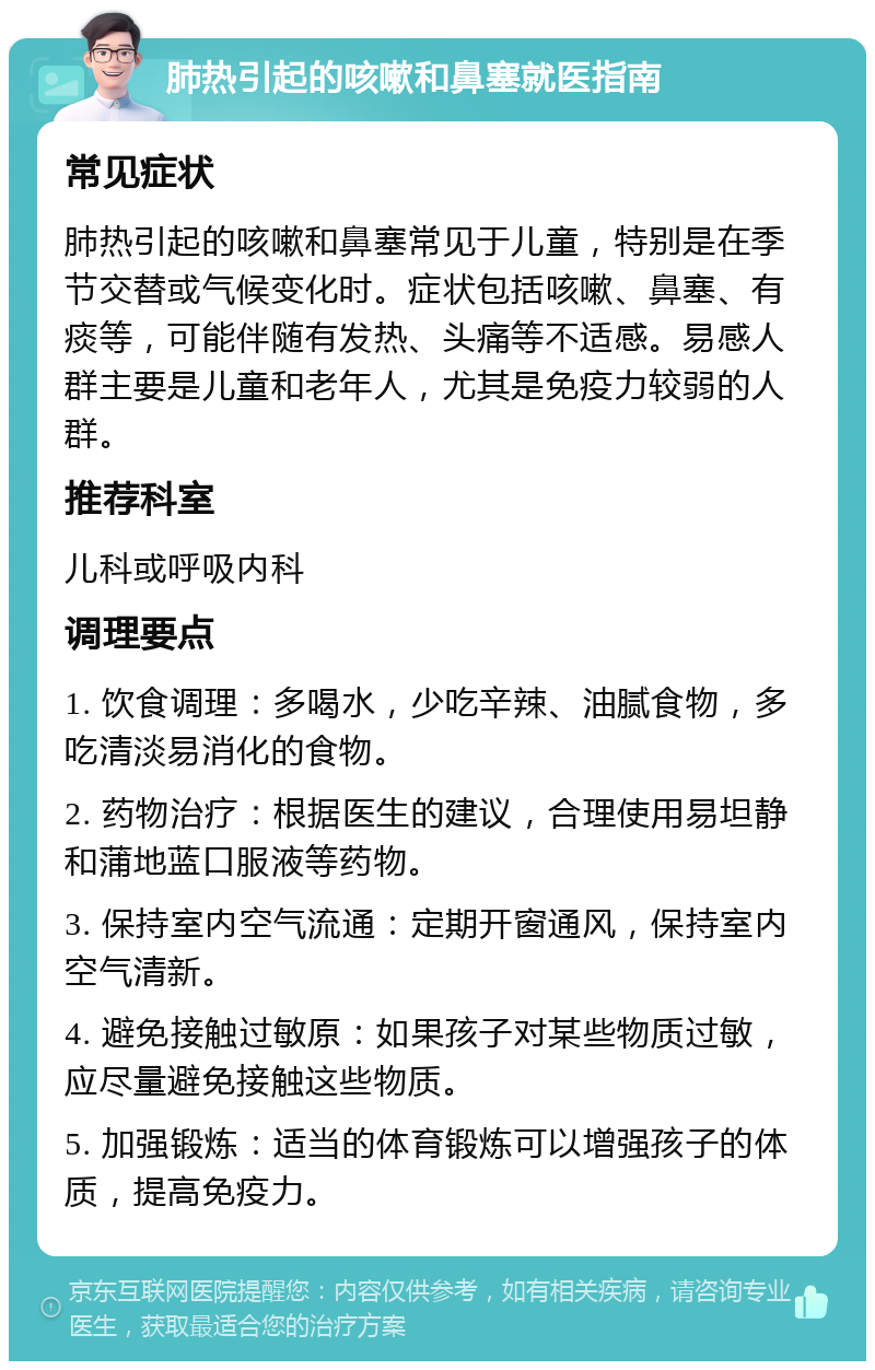 肺热引起的咳嗽和鼻塞就医指南 常见症状 肺热引起的咳嗽和鼻塞常见于儿童，特别是在季节交替或气候变化时。症状包括咳嗽、鼻塞、有痰等，可能伴随有发热、头痛等不适感。易感人群主要是儿童和老年人，尤其是免疫力较弱的人群。 推荐科室 儿科或呼吸内科 调理要点 1. 饮食调理：多喝水，少吃辛辣、油腻食物，多吃清淡易消化的食物。 2. 药物治疗：根据医生的建议，合理使用易坦静和蒲地蓝口服液等药物。 3. 保持室内空气流通：定期开窗通风，保持室内空气清新。 4. 避免接触过敏原：如果孩子对某些物质过敏，应尽量避免接触这些物质。 5. 加强锻炼：适当的体育锻炼可以增强孩子的体质，提高免疫力。