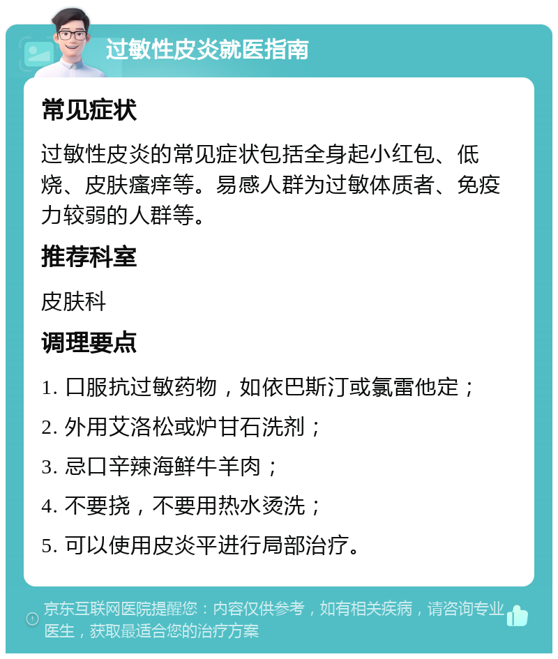 过敏性皮炎就医指南 常见症状 过敏性皮炎的常见症状包括全身起小红包、低烧、皮肤瘙痒等。易感人群为过敏体质者、免疫力较弱的人群等。 推荐科室 皮肤科 调理要点 1. 口服抗过敏药物，如依巴斯汀或氯雷他定； 2. 外用艾洛松或炉甘石洗剂； 3. 忌口辛辣海鲜牛羊肉； 4. 不要挠，不要用热水烫洗； 5. 可以使用皮炎平进行局部治疗。