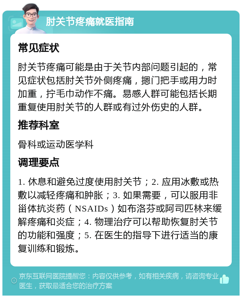 肘关节疼痛就医指南 常见症状 肘关节疼痛可能是由于关节内部问题引起的，常见症状包括肘关节外侧疼痛，摁门把手或用力时加重，拧毛巾动作不痛。易感人群可能包括长期重复使用肘关节的人群或有过外伤史的人群。 推荐科室 骨科或运动医学科 调理要点 1. 休息和避免过度使用肘关节；2. 应用冰敷或热敷以减轻疼痛和肿胀；3. 如果需要，可以服用非甾体抗炎药（NSAIDs）如布洛芬或阿司匹林来缓解疼痛和炎症；4. 物理治疗可以帮助恢复肘关节的功能和强度；5. 在医生的指导下进行适当的康复训练和锻炼。