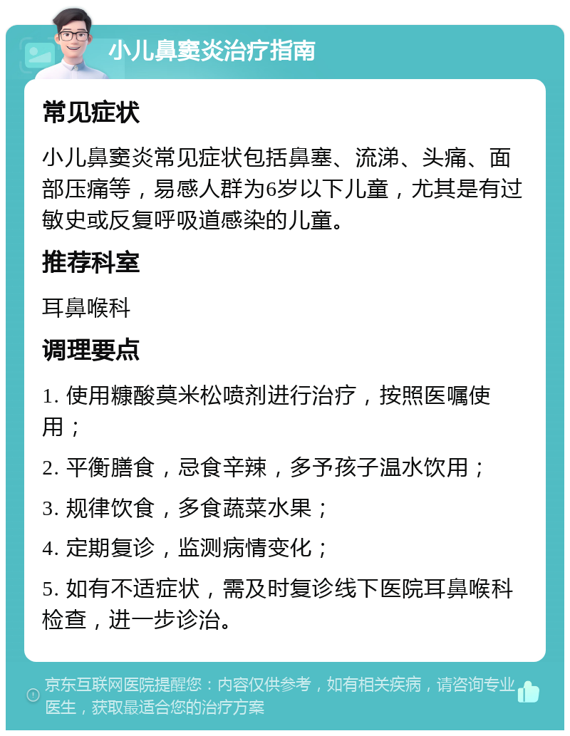 小儿鼻窦炎治疗指南 常见症状 小儿鼻窦炎常见症状包括鼻塞、流涕、头痛、面部压痛等，易感人群为6岁以下儿童，尤其是有过敏史或反复呼吸道感染的儿童。 推荐科室 耳鼻喉科 调理要点 1. 使用糠酸莫米松喷剂进行治疗，按照医嘱使用； 2. 平衡膳食，忌食辛辣，多予孩子温水饮用； 3. 规律饮食，多食蔬菜水果； 4. 定期复诊，监测病情变化； 5. 如有不适症状，需及时复诊线下医院耳鼻喉科检查，进一步诊治。