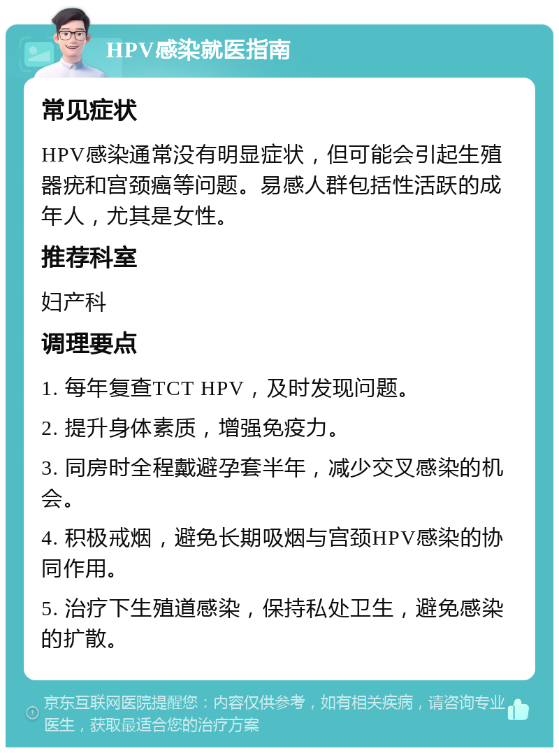 HPV感染就医指南 常见症状 HPV感染通常没有明显症状，但可能会引起生殖器疣和宫颈癌等问题。易感人群包括性活跃的成年人，尤其是女性。 推荐科室 妇产科 调理要点 1. 每年复查TCT HPV，及时发现问题。 2. 提升身体素质，增强免疫力。 3. 同房时全程戴避孕套半年，减少交叉感染的机会。 4. 积极戒烟，避免长期吸烟与宫颈HPV感染的协同作用。 5. 治疗下生殖道感染，保持私处卫生，避免感染的扩散。