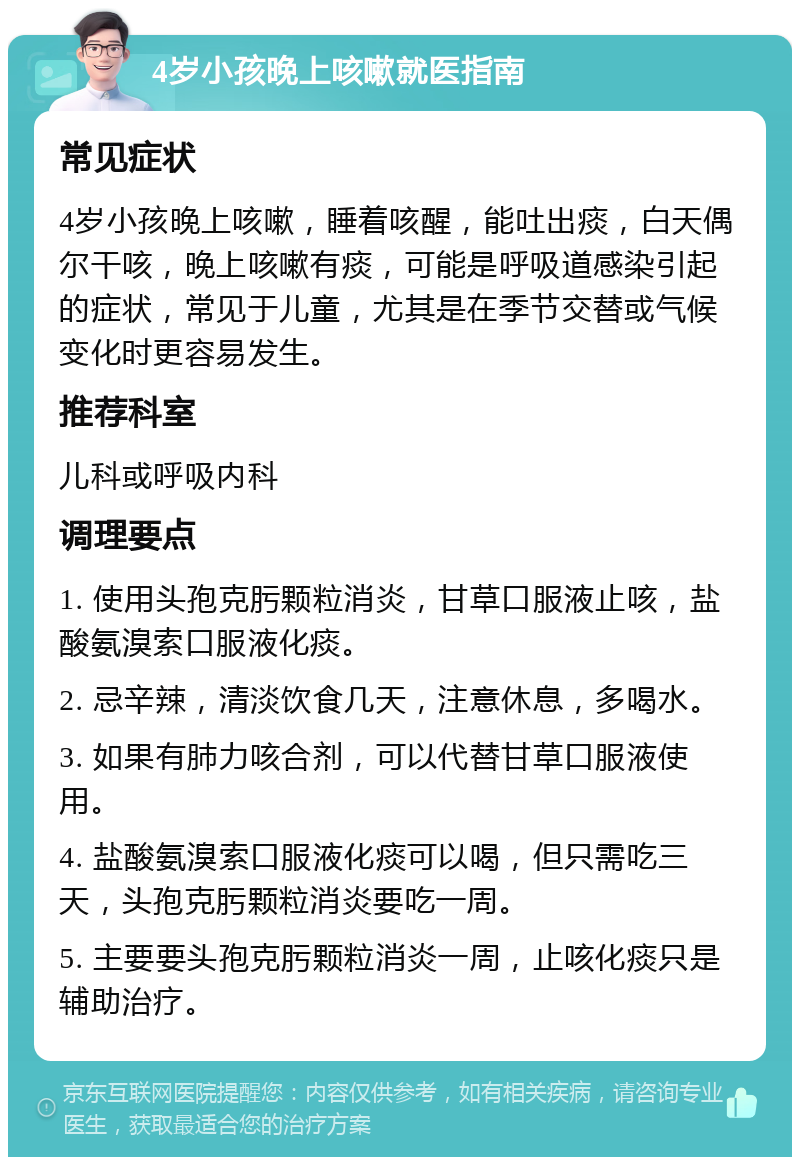 4岁小孩晚上咳嗽就医指南 常见症状 4岁小孩晚上咳嗽，睡着咳醒，能吐出痰，白天偶尔干咳，晚上咳嗽有痰，可能是呼吸道感染引起的症状，常见于儿童，尤其是在季节交替或气候变化时更容易发生。 推荐科室 儿科或呼吸内科 调理要点 1. 使用头孢克肟颗粒消炎，甘草口服液止咳，盐酸氨溴索口服液化痰。 2. 忌辛辣，清淡饮食几天，注意休息，多喝水。 3. 如果有肺力咳合剂，可以代替甘草口服液使用。 4. 盐酸氨溴索口服液化痰可以喝，但只需吃三天，头孢克肟颗粒消炎要吃一周。 5. 主要要头孢克肟颗粒消炎一周，止咳化痰只是辅助治疗。