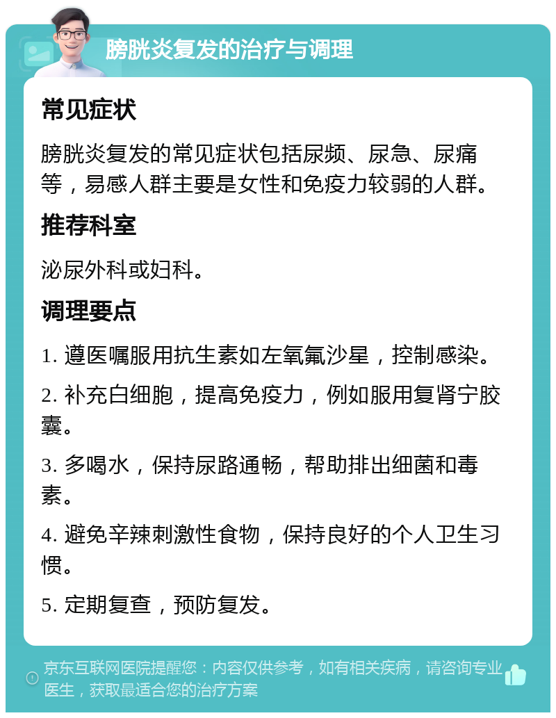 膀胱炎复发的治疗与调理 常见症状 膀胱炎复发的常见症状包括尿频、尿急、尿痛等，易感人群主要是女性和免疫力较弱的人群。 推荐科室 泌尿外科或妇科。 调理要点 1. 遵医嘱服用抗生素如左氧氟沙星，控制感染。 2. 补充白细胞，提高免疫力，例如服用复肾宁胶囊。 3. 多喝水，保持尿路通畅，帮助排出细菌和毒素。 4. 避免辛辣刺激性食物，保持良好的个人卫生习惯。 5. 定期复查，预防复发。