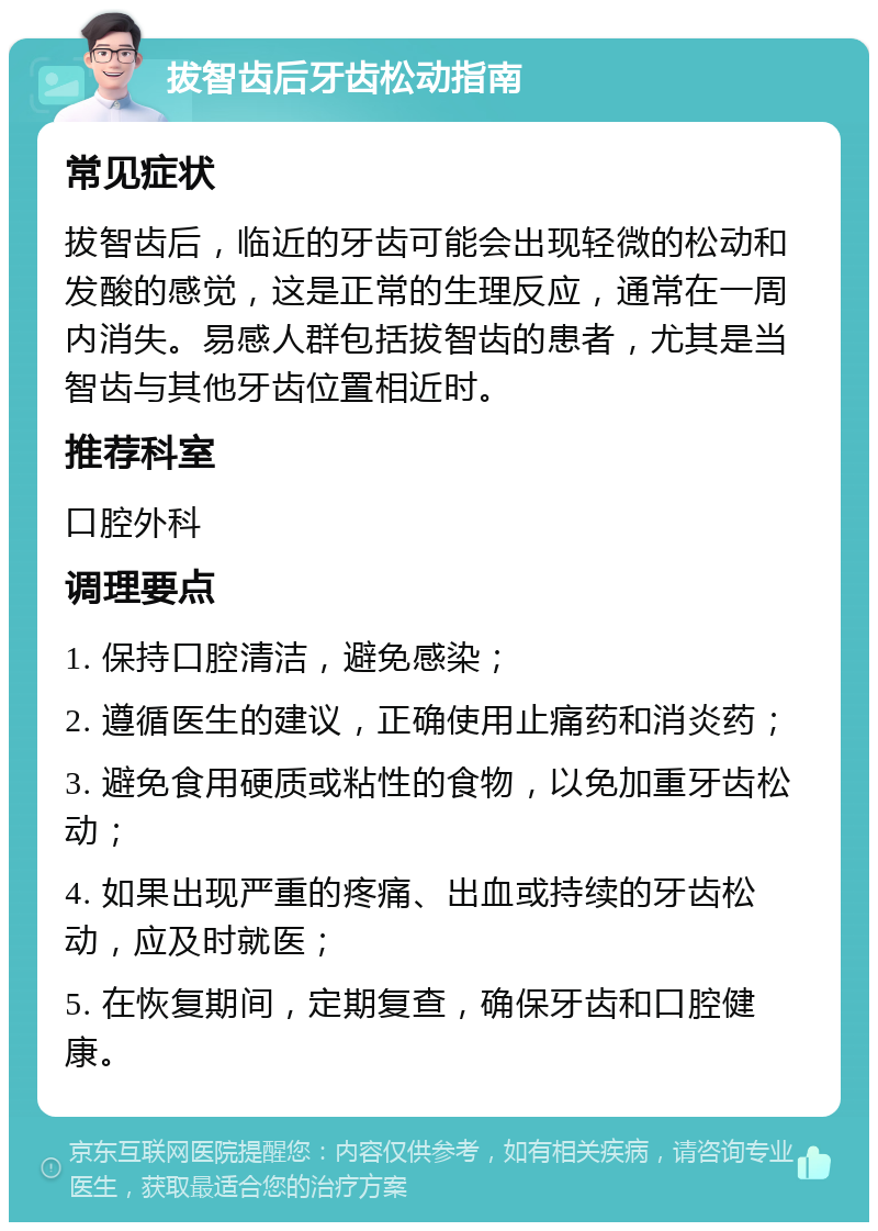 拔智齿后牙齿松动指南 常见症状 拔智齿后，临近的牙齿可能会出现轻微的松动和发酸的感觉，这是正常的生理反应，通常在一周内消失。易感人群包括拔智齿的患者，尤其是当智齿与其他牙齿位置相近时。 推荐科室 口腔外科 调理要点 1. 保持口腔清洁，避免感染； 2. 遵循医生的建议，正确使用止痛药和消炎药； 3. 避免食用硬质或粘性的食物，以免加重牙齿松动； 4. 如果出现严重的疼痛、出血或持续的牙齿松动，应及时就医； 5. 在恢复期间，定期复查，确保牙齿和口腔健康。