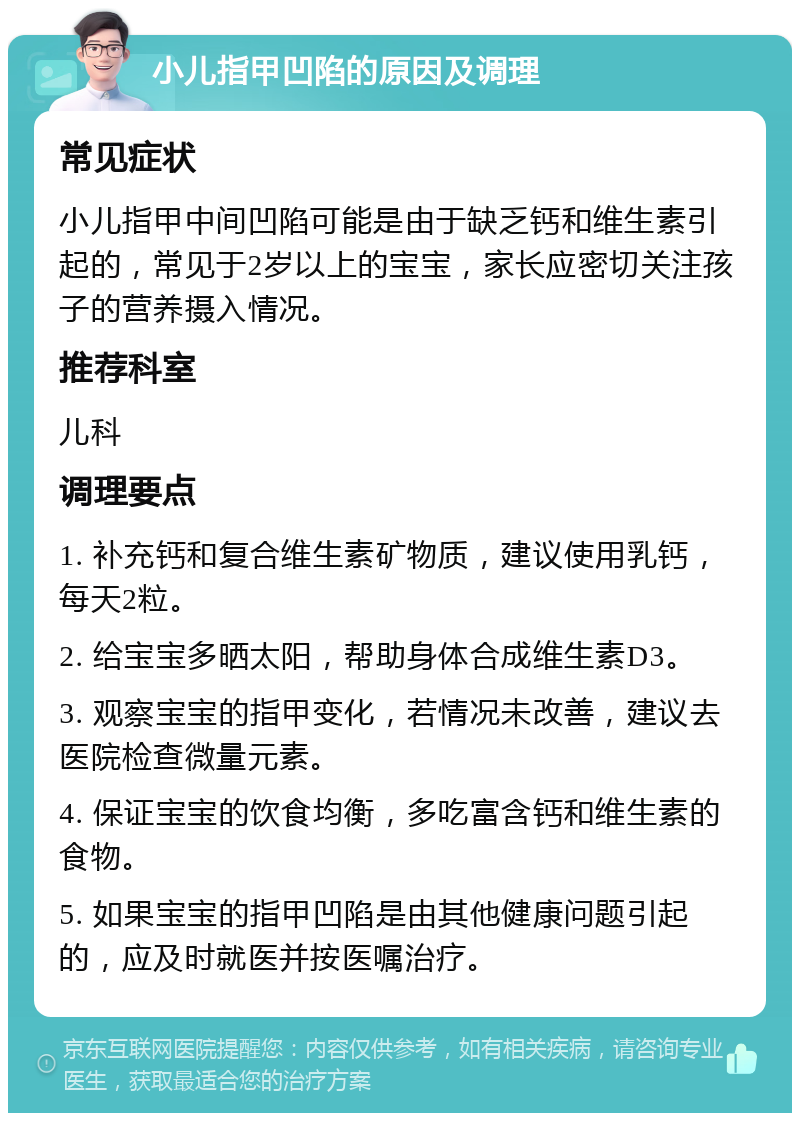 小儿指甲凹陷的原因及调理 常见症状 小儿指甲中间凹陷可能是由于缺乏钙和维生素引起的，常见于2岁以上的宝宝，家长应密切关注孩子的营养摄入情况。 推荐科室 儿科 调理要点 1. 补充钙和复合维生素矿物质，建议使用乳钙，每天2粒。 2. 给宝宝多晒太阳，帮助身体合成维生素D3。 3. 观察宝宝的指甲变化，若情况未改善，建议去医院检查微量元素。 4. 保证宝宝的饮食均衡，多吃富含钙和维生素的食物。 5. 如果宝宝的指甲凹陷是由其他健康问题引起的，应及时就医并按医嘱治疗。