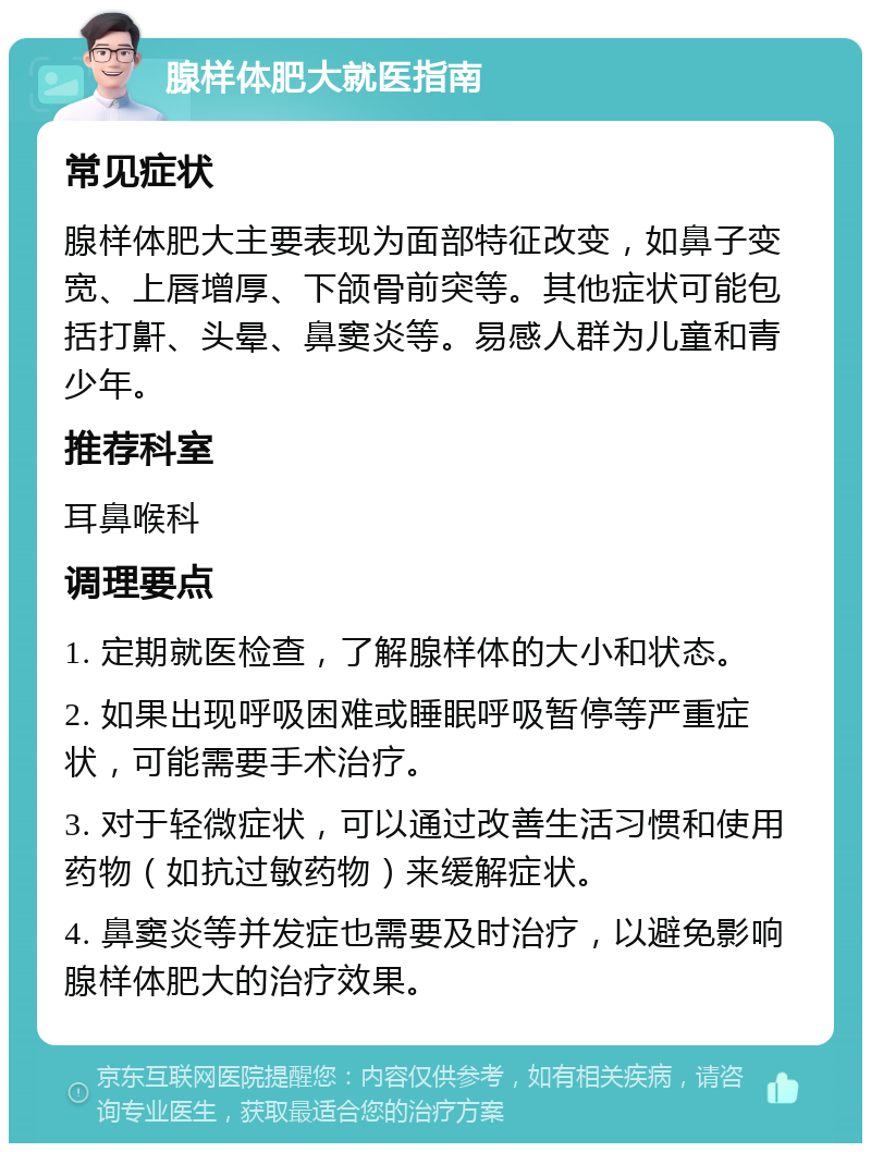 腺样体肥大就医指南 常见症状 腺样体肥大主要表现为面部特征改变，如鼻子变宽、上唇增厚、下颌骨前突等。其他症状可能包括打鼾、头晕、鼻窦炎等。易感人群为儿童和青少年。 推荐科室 耳鼻喉科 调理要点 1. 定期就医检查，了解腺样体的大小和状态。 2. 如果出现呼吸困难或睡眠呼吸暂停等严重症状，可能需要手术治疗。 3. 对于轻微症状，可以通过改善生活习惯和使用药物（如抗过敏药物）来缓解症状。 4. 鼻窦炎等并发症也需要及时治疗，以避免影响腺样体肥大的治疗效果。