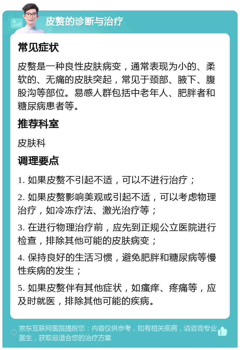 皮赘的诊断与治疗 常见症状 皮赘是一种良性皮肤病变，通常表现为小的、柔软的、无痛的皮肤突起，常见于颈部、腋下、腹股沟等部位。易感人群包括中老年人、肥胖者和糖尿病患者等。 推荐科室 皮肤科 调理要点 1. 如果皮赘不引起不适，可以不进行治疗； 2. 如果皮赘影响美观或引起不适，可以考虑物理治疗，如冷冻疗法、激光治疗等； 3. 在进行物理治疗前，应先到正规公立医院进行检查，排除其他可能的皮肤病变； 4. 保持良好的生活习惯，避免肥胖和糖尿病等慢性疾病的发生； 5. 如果皮赘伴有其他症状，如瘙痒、疼痛等，应及时就医，排除其他可能的疾病。