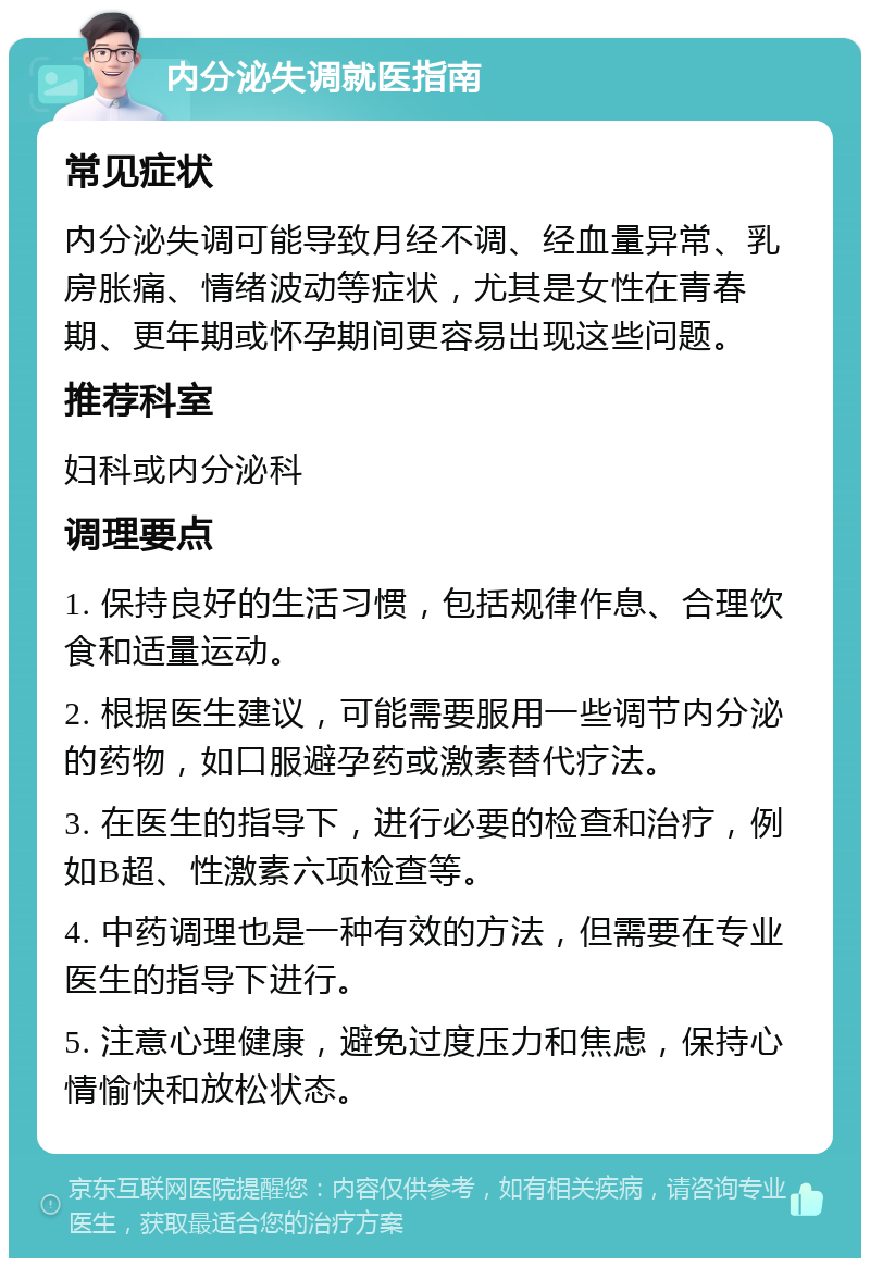 内分泌失调就医指南 常见症状 内分泌失调可能导致月经不调、经血量异常、乳房胀痛、情绪波动等症状，尤其是女性在青春期、更年期或怀孕期间更容易出现这些问题。 推荐科室 妇科或内分泌科 调理要点 1. 保持良好的生活习惯，包括规律作息、合理饮食和适量运动。 2. 根据医生建议，可能需要服用一些调节内分泌的药物，如口服避孕药或激素替代疗法。 3. 在医生的指导下，进行必要的检查和治疗，例如B超、性激素六项检查等。 4. 中药调理也是一种有效的方法，但需要在专业医生的指导下进行。 5. 注意心理健康，避免过度压力和焦虑，保持心情愉快和放松状态。