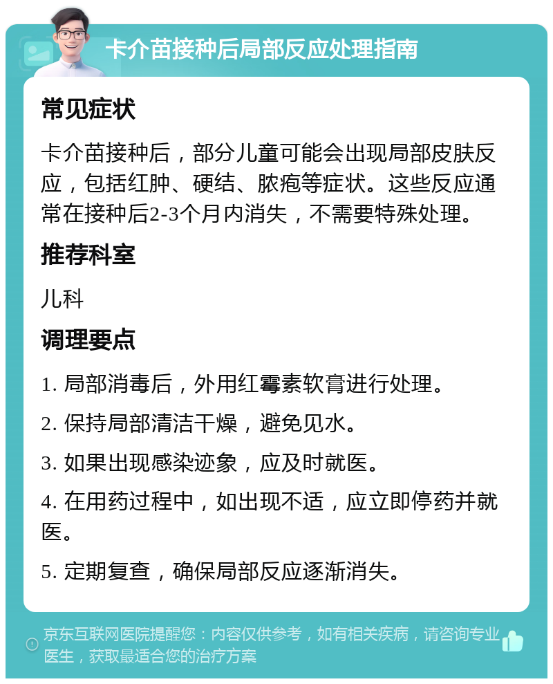 卡介苗接种后局部反应处理指南 常见症状 卡介苗接种后，部分儿童可能会出现局部皮肤反应，包括红肿、硬结、脓疱等症状。这些反应通常在接种后2-3个月内消失，不需要特殊处理。 推荐科室 儿科 调理要点 1. 局部消毒后，外用红霉素软膏进行处理。 2. 保持局部清洁干燥，避免见水。 3. 如果出现感染迹象，应及时就医。 4. 在用药过程中，如出现不适，应立即停药并就医。 5. 定期复查，确保局部反应逐渐消失。