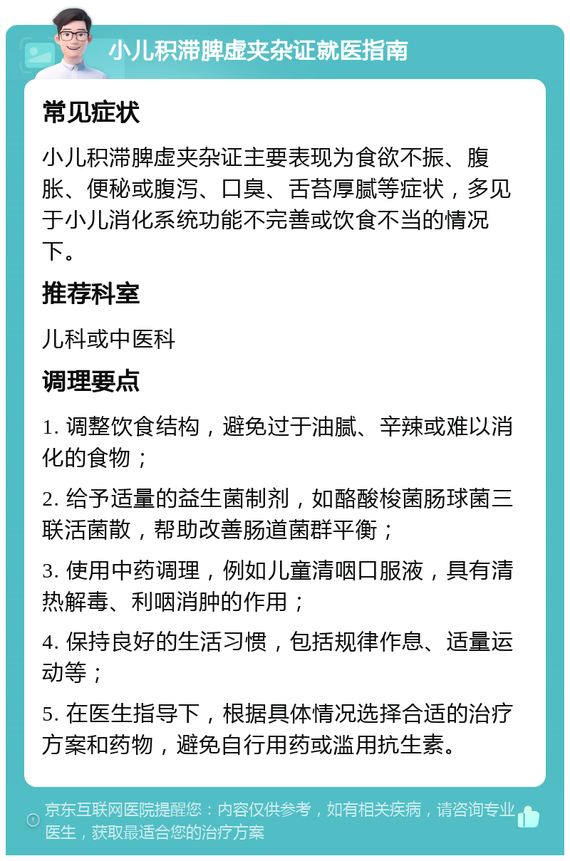 小儿积滞脾虚夹杂证就医指南 常见症状 小儿积滞脾虚夹杂证主要表现为食欲不振、腹胀、便秘或腹泻、口臭、舌苔厚腻等症状，多见于小儿消化系统功能不完善或饮食不当的情况下。 推荐科室 儿科或中医科 调理要点 1. 调整饮食结构，避免过于油腻、辛辣或难以消化的食物； 2. 给予适量的益生菌制剂，如酪酸梭菌肠球菌三联活菌散，帮助改善肠道菌群平衡； 3. 使用中药调理，例如儿童清咽口服液，具有清热解毒、利咽消肿的作用； 4. 保持良好的生活习惯，包括规律作息、适量运动等； 5. 在医生指导下，根据具体情况选择合适的治疗方案和药物，避免自行用药或滥用抗生素。