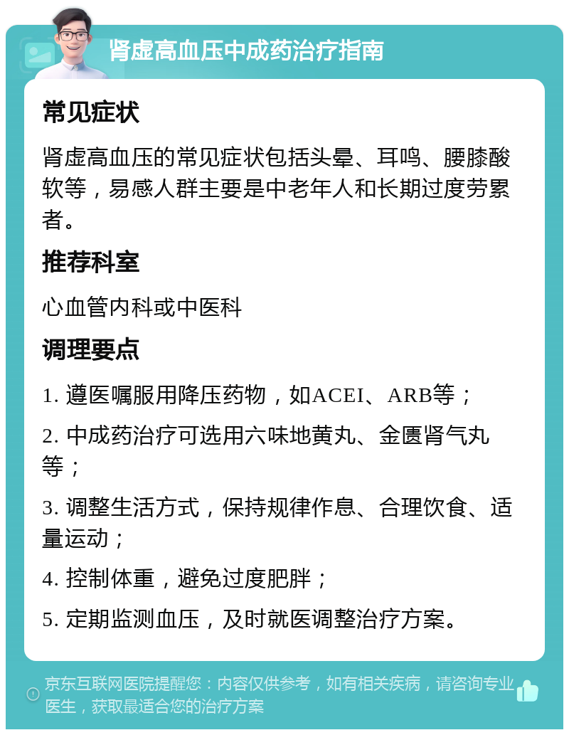 肾虚高血压中成药治疗指南 常见症状 肾虚高血压的常见症状包括头晕、耳鸣、腰膝酸软等，易感人群主要是中老年人和长期过度劳累者。 推荐科室 心血管内科或中医科 调理要点 1. 遵医嘱服用降压药物，如ACEI、ARB等； 2. 中成药治疗可选用六味地黄丸、金匮肾气丸等； 3. 调整生活方式，保持规律作息、合理饮食、适量运动； 4. 控制体重，避免过度肥胖； 5. 定期监测血压，及时就医调整治疗方案。