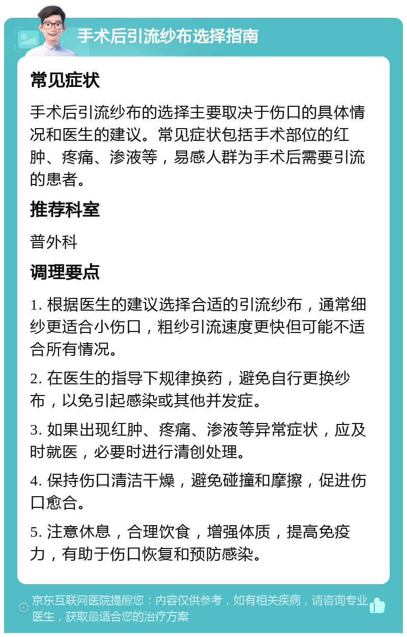 手术后引流纱布选择指南 常见症状 手术后引流纱布的选择主要取决于伤口的具体情况和医生的建议。常见症状包括手术部位的红肿、疼痛、渗液等，易感人群为手术后需要引流的患者。 推荐科室 普外科 调理要点 1. 根据医生的建议选择合适的引流纱布，通常细纱更适合小伤口，粗纱引流速度更快但可能不适合所有情况。 2. 在医生的指导下规律换药，避免自行更换纱布，以免引起感染或其他并发症。 3. 如果出现红肿、疼痛、渗液等异常症状，应及时就医，必要时进行清创处理。 4. 保持伤口清洁干燥，避免碰撞和摩擦，促进伤口愈合。 5. 注意休息，合理饮食，增强体质，提高免疫力，有助于伤口恢复和预防感染。