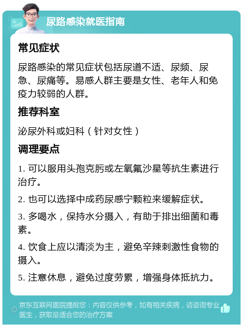 尿路感染就医指南 常见症状 尿路感染的常见症状包括尿道不适、尿频、尿急、尿痛等。易感人群主要是女性、老年人和免疫力较弱的人群。 推荐科室 泌尿外科或妇科（针对女性） 调理要点 1. 可以服用头孢克肟或左氧氟沙星等抗生素进行治疗。 2. 也可以选择中成药尿感宁颗粒来缓解症状。 3. 多喝水，保持水分摄入，有助于排出细菌和毒素。 4. 饮食上应以清淡为主，避免辛辣刺激性食物的摄入。 5. 注意休息，避免过度劳累，增强身体抵抗力。