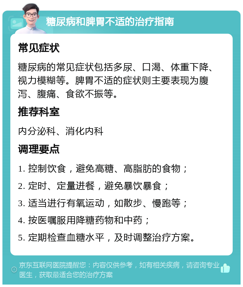 糖尿病和脾胃不适的治疗指南 常见症状 糖尿病的常见症状包括多尿、口渴、体重下降、视力模糊等。脾胃不适的症状则主要表现为腹泻、腹痛、食欲不振等。 推荐科室 内分泌科、消化内科 调理要点 1. 控制饮食，避免高糖、高脂肪的食物； 2. 定时、定量进餐，避免暴饮暴食； 3. 适当进行有氧运动，如散步、慢跑等； 4. 按医嘱服用降糖药物和中药； 5. 定期检查血糖水平，及时调整治疗方案。