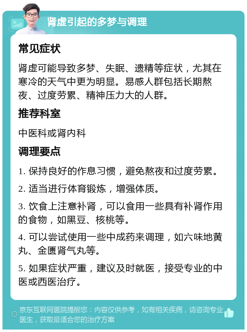 肾虚引起的多梦与调理 常见症状 肾虚可能导致多梦、失眠、遗精等症状，尤其在寒冷的天气中更为明显。易感人群包括长期熬夜、过度劳累、精神压力大的人群。 推荐科室 中医科或肾内科 调理要点 1. 保持良好的作息习惯，避免熬夜和过度劳累。 2. 适当进行体育锻炼，增强体质。 3. 饮食上注意补肾，可以食用一些具有补肾作用的食物，如黑豆、核桃等。 4. 可以尝试使用一些中成药来调理，如六味地黄丸、金匮肾气丸等。 5. 如果症状严重，建议及时就医，接受专业的中医或西医治疗。