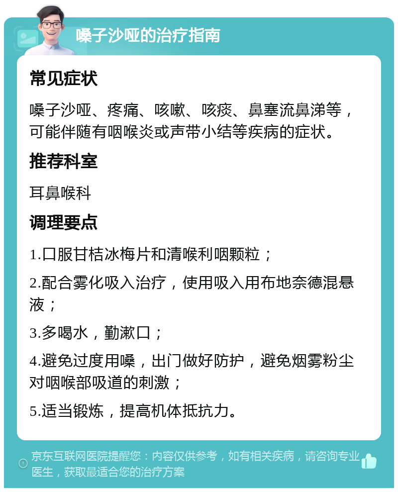 嗓子沙哑的治疗指南 常见症状 嗓子沙哑、疼痛、咳嗽、咳痰、鼻塞流鼻涕等，可能伴随有咽喉炎或声带小结等疾病的症状。 推荐科室 耳鼻喉科 调理要点 1.口服甘桔冰梅片和清喉利咽颗粒； 2.配合雾化吸入治疗，使用吸入用布地奈德混悬液； 3.多喝水，勤漱口； 4.避免过度用嗓，出门做好防护，避免烟雾粉尘对咽喉部吸道的刺激； 5.适当锻炼，提高机体抵抗力。