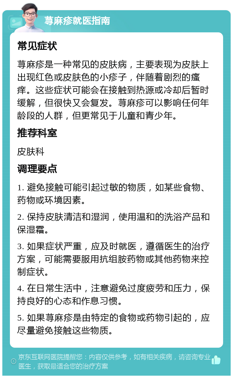 荨麻疹就医指南 常见症状 荨麻疹是一种常见的皮肤病，主要表现为皮肤上出现红色或皮肤色的小疹子，伴随着剧烈的瘙痒。这些症状可能会在接触到热源或冷却后暂时缓解，但很快又会复发。荨麻疹可以影响任何年龄段的人群，但更常见于儿童和青少年。 推荐科室 皮肤科 调理要点 1. 避免接触可能引起过敏的物质，如某些食物、药物或环境因素。 2. 保持皮肤清洁和湿润，使用温和的洗浴产品和保湿霜。 3. 如果症状严重，应及时就医，遵循医生的治疗方案，可能需要服用抗组胺药物或其他药物来控制症状。 4. 在日常生活中，注意避免过度疲劳和压力，保持良好的心态和作息习惯。 5. 如果荨麻疹是由特定的食物或药物引起的，应尽量避免接触这些物质。