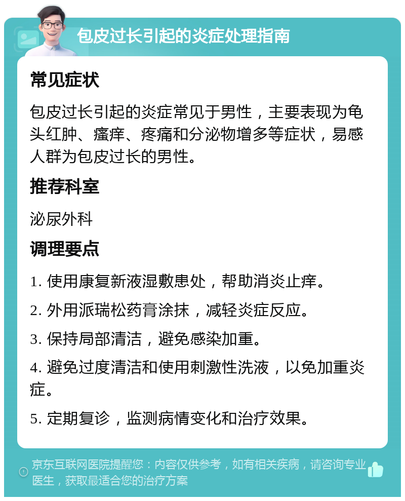 包皮过长引起的炎症处理指南 常见症状 包皮过长引起的炎症常见于男性，主要表现为龟头红肿、瘙痒、疼痛和分泌物增多等症状，易感人群为包皮过长的男性。 推荐科室 泌尿外科 调理要点 1. 使用康复新液湿敷患处，帮助消炎止痒。 2. 外用派瑞松药膏涂抹，减轻炎症反应。 3. 保持局部清洁，避免感染加重。 4. 避免过度清洁和使用刺激性洗液，以免加重炎症。 5. 定期复诊，监测病情变化和治疗效果。