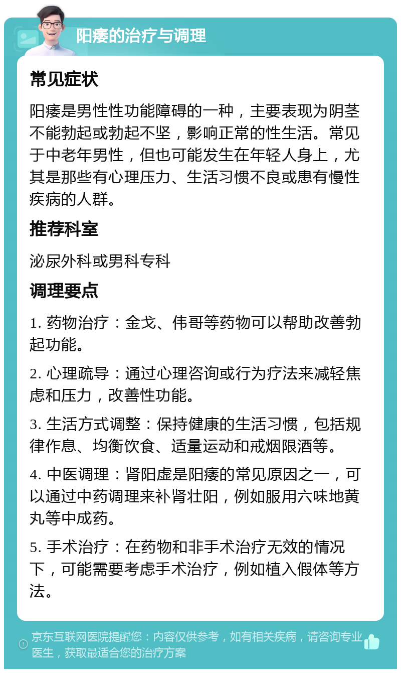 阳痿的治疗与调理 常见症状 阳痿是男性性功能障碍的一种，主要表现为阴茎不能勃起或勃起不坚，影响正常的性生活。常见于中老年男性，但也可能发生在年轻人身上，尤其是那些有心理压力、生活习惯不良或患有慢性疾病的人群。 推荐科室 泌尿外科或男科专科 调理要点 1. 药物治疗：金戈、伟哥等药物可以帮助改善勃起功能。 2. 心理疏导：通过心理咨询或行为疗法来减轻焦虑和压力，改善性功能。 3. 生活方式调整：保持健康的生活习惯，包括规律作息、均衡饮食、适量运动和戒烟限酒等。 4. 中医调理：肾阳虚是阳痿的常见原因之一，可以通过中药调理来补肾壮阳，例如服用六味地黄丸等中成药。 5. 手术治疗：在药物和非手术治疗无效的情况下，可能需要考虑手术治疗，例如植入假体等方法。