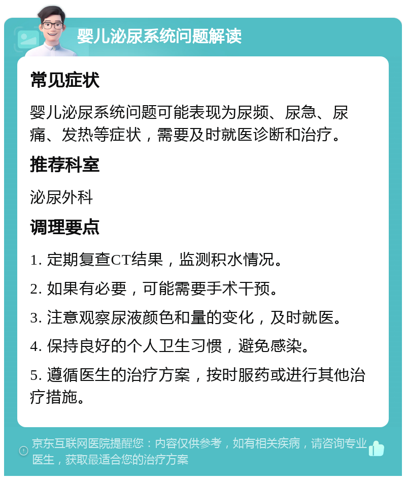 婴儿泌尿系统问题解读 常见症状 婴儿泌尿系统问题可能表现为尿频、尿急、尿痛、发热等症状，需要及时就医诊断和治疗。 推荐科室 泌尿外科 调理要点 1. 定期复查CT结果，监测积水情况。 2. 如果有必要，可能需要手术干预。 3. 注意观察尿液颜色和量的变化，及时就医。 4. 保持良好的个人卫生习惯，避免感染。 5. 遵循医生的治疗方案，按时服药或进行其他治疗措施。