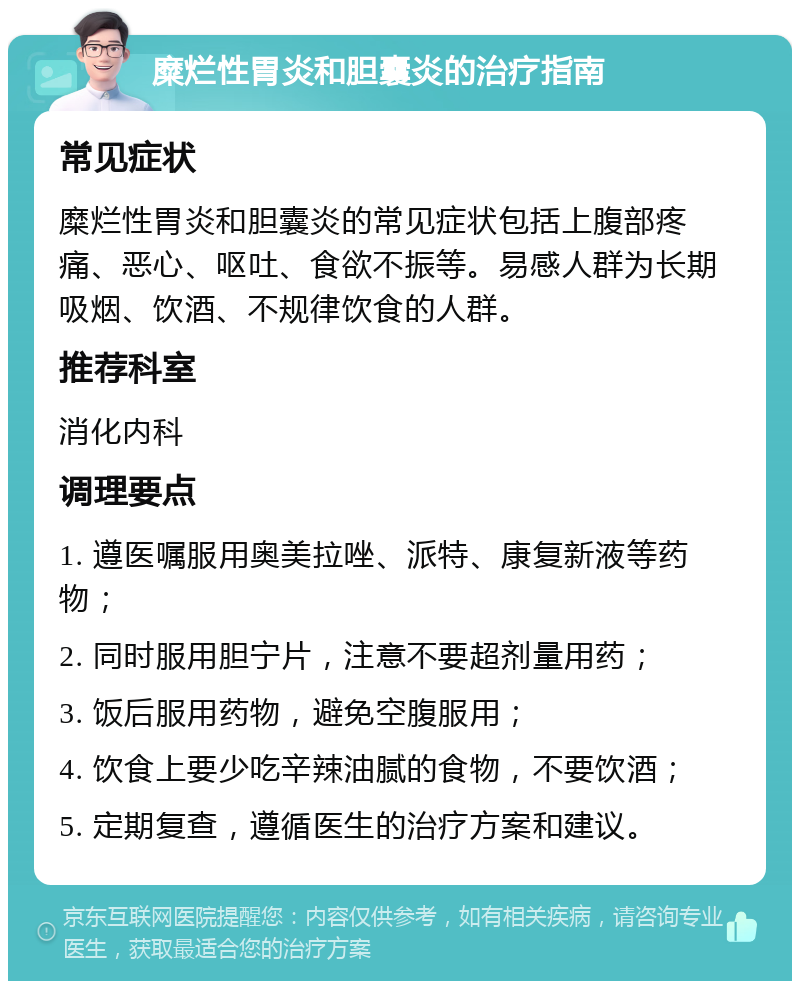 糜烂性胃炎和胆囊炎的治疗指南 常见症状 糜烂性胃炎和胆囊炎的常见症状包括上腹部疼痛、恶心、呕吐、食欲不振等。易感人群为长期吸烟、饮酒、不规律饮食的人群。 推荐科室 消化内科 调理要点 1. 遵医嘱服用奥美拉唑、派特、康复新液等药物； 2. 同时服用胆宁片，注意不要超剂量用药； 3. 饭后服用药物，避免空腹服用； 4. 饮食上要少吃辛辣油腻的食物，不要饮酒； 5. 定期复查，遵循医生的治疗方案和建议。