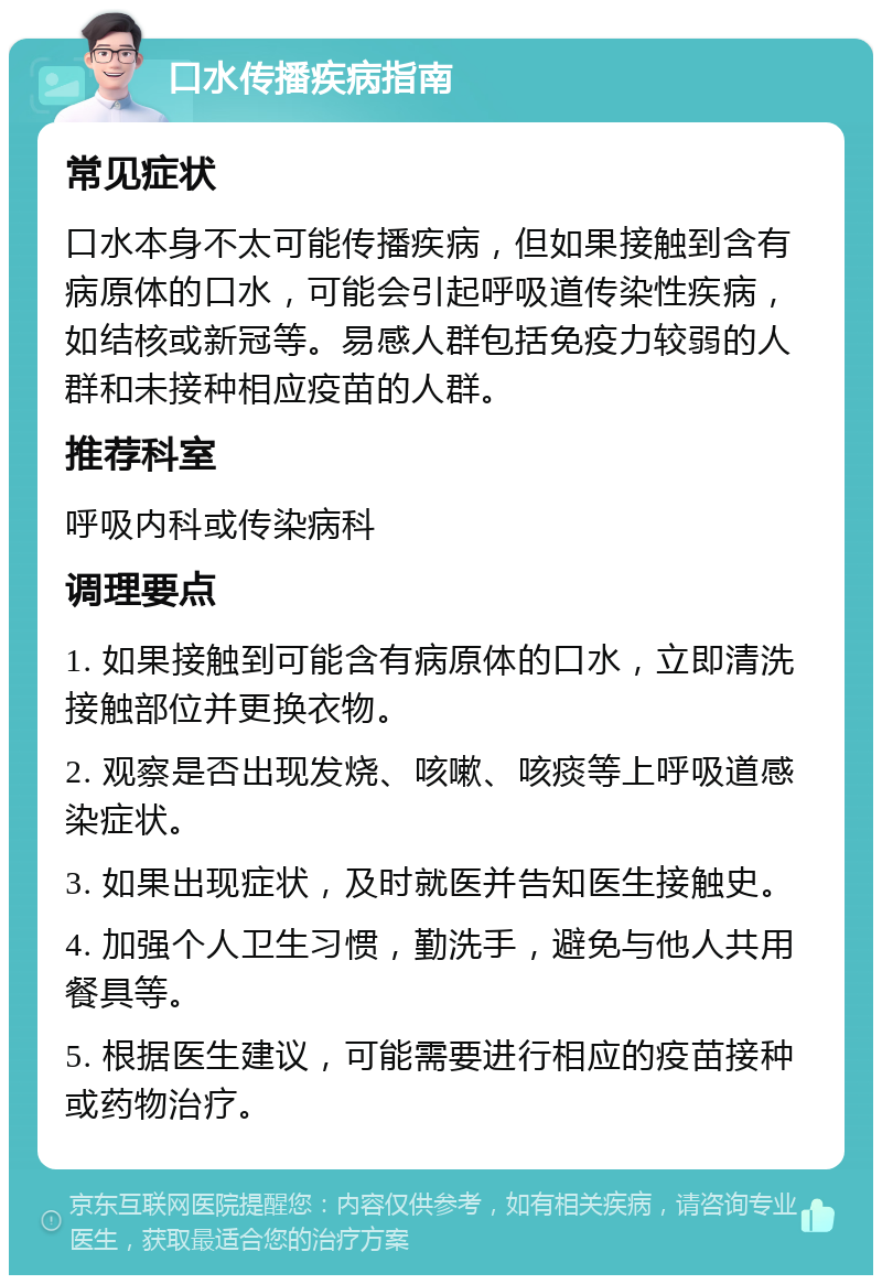 口水传播疾病指南 常见症状 口水本身不太可能传播疾病，但如果接触到含有病原体的口水，可能会引起呼吸道传染性疾病，如结核或新冠等。易感人群包括免疫力较弱的人群和未接种相应疫苗的人群。 推荐科室 呼吸内科或传染病科 调理要点 1. 如果接触到可能含有病原体的口水，立即清洗接触部位并更换衣物。 2. 观察是否出现发烧、咳嗽、咳痰等上呼吸道感染症状。 3. 如果出现症状，及时就医并告知医生接触史。 4. 加强个人卫生习惯，勤洗手，避免与他人共用餐具等。 5. 根据医生建议，可能需要进行相应的疫苗接种或药物治疗。