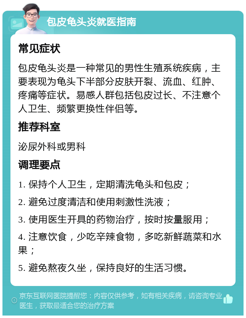 包皮龟头炎就医指南 常见症状 包皮龟头炎是一种常见的男性生殖系统疾病，主要表现为龟头下半部分皮肤开裂、流血、红肿、疼痛等症状。易感人群包括包皮过长、不注意个人卫生、频繁更换性伴侣等。 推荐科室 泌尿外科或男科 调理要点 1. 保持个人卫生，定期清洗龟头和包皮； 2. 避免过度清洁和使用刺激性洗液； 3. 使用医生开具的药物治疗，按时按量服用； 4. 注意饮食，少吃辛辣食物，多吃新鲜蔬菜和水果； 5. 避免熬夜久坐，保持良好的生活习惯。