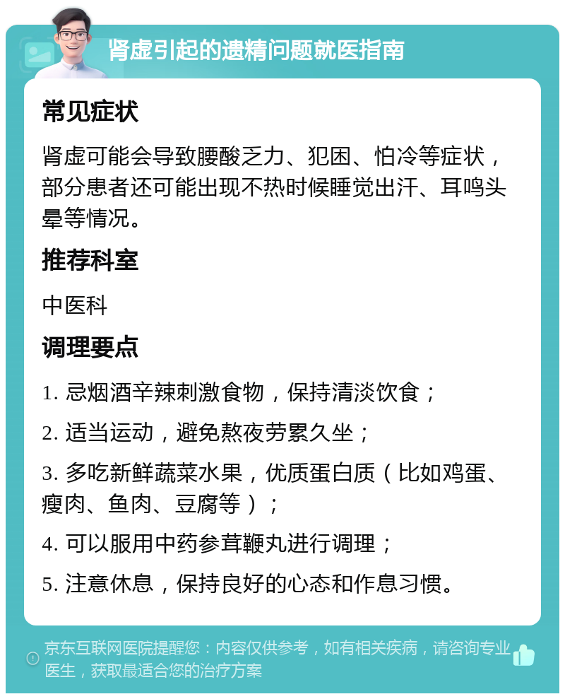 肾虚引起的遗精问题就医指南 常见症状 肾虚可能会导致腰酸乏力、犯困、怕冷等症状，部分患者还可能出现不热时候睡觉出汗、耳鸣头晕等情况。 推荐科室 中医科 调理要点 1. 忌烟酒辛辣刺激食物，保持清淡饮食； 2. 适当运动，避免熬夜劳累久坐； 3. 多吃新鲜蔬菜水果，优质蛋白质（比如鸡蛋、瘦肉、鱼肉、豆腐等）； 4. 可以服用中药参茸鞭丸进行调理； 5. 注意休息，保持良好的心态和作息习惯。