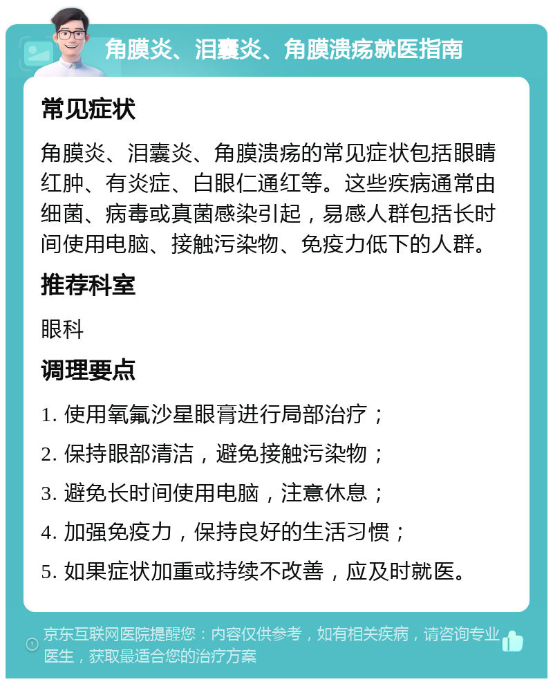 角膜炎、泪囊炎、角膜溃疡就医指南 常见症状 角膜炎、泪囊炎、角膜溃疡的常见症状包括眼睛红肿、有炎症、白眼仁通红等。这些疾病通常由细菌、病毒或真菌感染引起，易感人群包括长时间使用电脑、接触污染物、免疫力低下的人群。 推荐科室 眼科 调理要点 1. 使用氧氟沙星眼膏进行局部治疗； 2. 保持眼部清洁，避免接触污染物； 3. 避免长时间使用电脑，注意休息； 4. 加强免疫力，保持良好的生活习惯； 5. 如果症状加重或持续不改善，应及时就医。