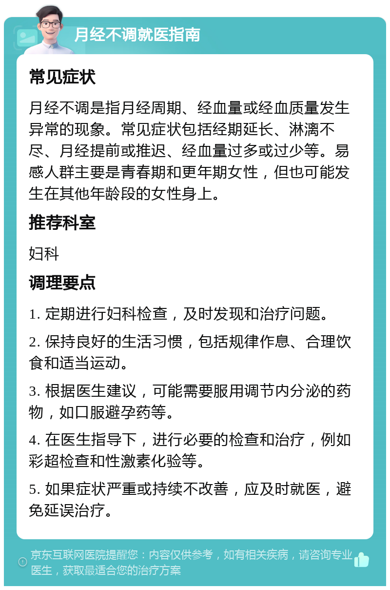 月经不调就医指南 常见症状 月经不调是指月经周期、经血量或经血质量发生异常的现象。常见症状包括经期延长、淋漓不尽、月经提前或推迟、经血量过多或过少等。易感人群主要是青春期和更年期女性，但也可能发生在其他年龄段的女性身上。 推荐科室 妇科 调理要点 1. 定期进行妇科检查，及时发现和治疗问题。 2. 保持良好的生活习惯，包括规律作息、合理饮食和适当运动。 3. 根据医生建议，可能需要服用调节内分泌的药物，如口服避孕药等。 4. 在医生指导下，进行必要的检查和治疗，例如彩超检查和性激素化验等。 5. 如果症状严重或持续不改善，应及时就医，避免延误治疗。