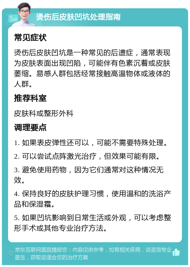 烫伤后皮肤凹坑处理指南 常见症状 烫伤后皮肤凹坑是一种常见的后遗症，通常表现为皮肤表面出现凹陷，可能伴有色素沉着或皮肤萎缩。易感人群包括经常接触高温物体或液体的人群。 推荐科室 皮肤科或整形外科 调理要点 1. 如果表皮弹性还可以，可能不需要特殊处理。 2. 可以尝试点阵激光治疗，但效果可能有限。 3. 避免使用药物，因为它们通常对这种情况无效。 4. 保持良好的皮肤护理习惯，使用温和的洗浴产品和保湿霜。 5. 如果凹坑影响到日常生活或外观，可以考虑整形手术或其他专业治疗方法。