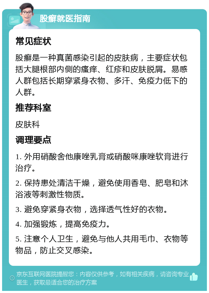 股癣就医指南 常见症状 股癣是一种真菌感染引起的皮肤病，主要症状包括大腿根部内侧的瘙痒、红疹和皮肤脱屑。易感人群包括长期穿紧身衣物、多汗、免疫力低下的人群。 推荐科室 皮肤科 调理要点 1. 外用硝酸舍他康唑乳膏或硝酸咪康唑软膏进行治疗。 2. 保持患处清洁干燥，避免使用香皂、肥皂和沐浴液等刺激性物质。 3. 避免穿紧身衣物，选择透气性好的衣物。 4. 加强锻炼，提高免疫力。 5. 注意个人卫生，避免与他人共用毛巾、衣物等物品，防止交叉感染。