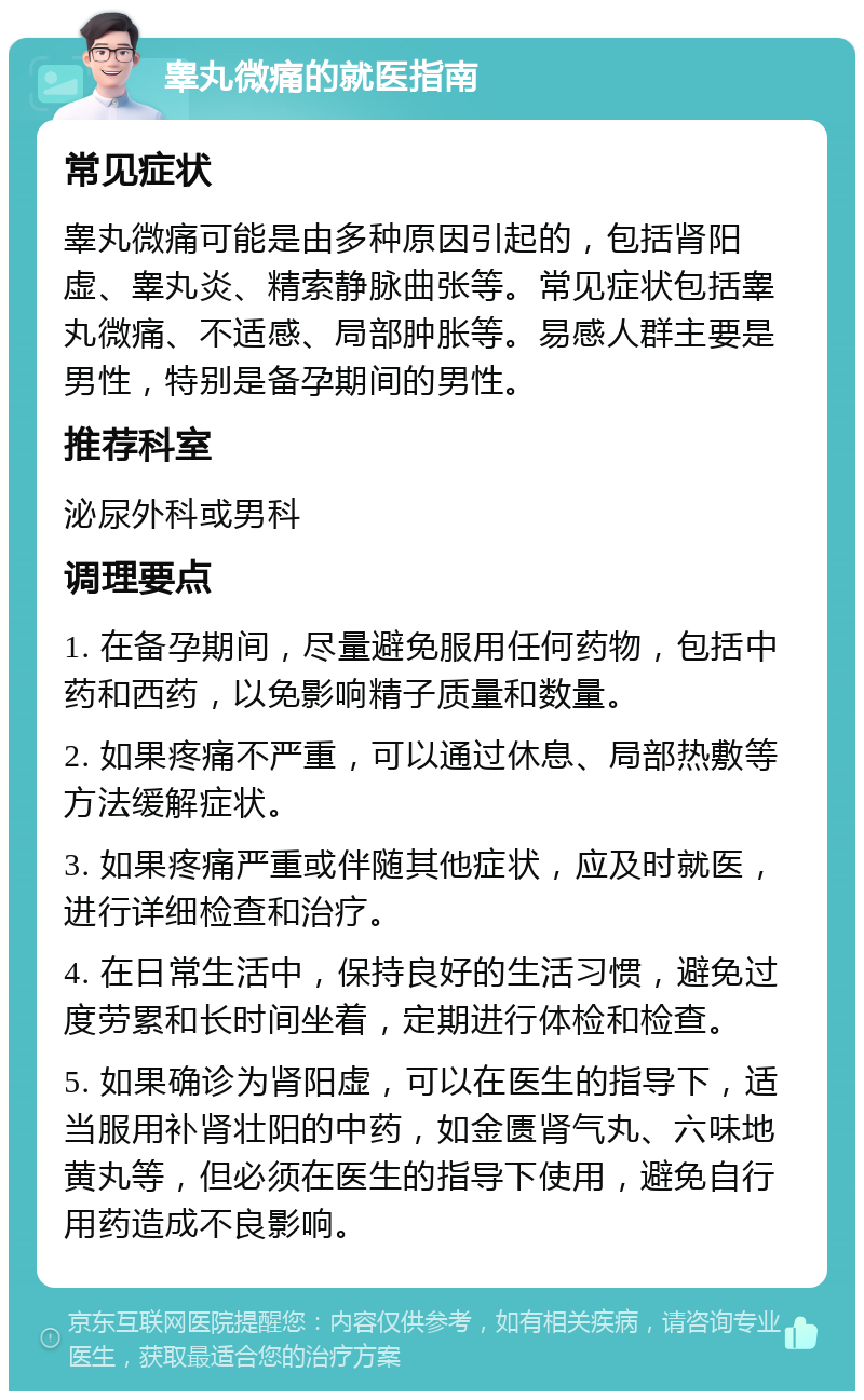 睾丸微痛的就医指南 常见症状 睾丸微痛可能是由多种原因引起的，包括肾阳虚、睾丸炎、精索静脉曲张等。常见症状包括睾丸微痛、不适感、局部肿胀等。易感人群主要是男性，特别是备孕期间的男性。 推荐科室 泌尿外科或男科 调理要点 1. 在备孕期间，尽量避免服用任何药物，包括中药和西药，以免影响精子质量和数量。 2. 如果疼痛不严重，可以通过休息、局部热敷等方法缓解症状。 3. 如果疼痛严重或伴随其他症状，应及时就医，进行详细检查和治疗。 4. 在日常生活中，保持良好的生活习惯，避免过度劳累和长时间坐着，定期进行体检和检查。 5. 如果确诊为肾阳虚，可以在医生的指导下，适当服用补肾壮阳的中药，如金匮肾气丸、六味地黄丸等，但必须在医生的指导下使用，避免自行用药造成不良影响。