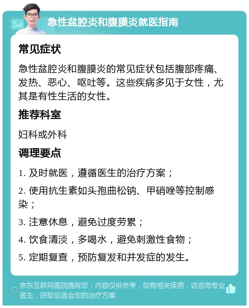 急性盆腔炎和腹膜炎就医指南 常见症状 急性盆腔炎和腹膜炎的常见症状包括腹部疼痛、发热、恶心、呕吐等。这些疾病多见于女性，尤其是有性生活的女性。 推荐科室 妇科或外科 调理要点 1. 及时就医，遵循医生的治疗方案； 2. 使用抗生素如头孢曲松钠、甲硝唑等控制感染； 3. 注意休息，避免过度劳累； 4. 饮食清淡，多喝水，避免刺激性食物； 5. 定期复查，预防复发和并发症的发生。