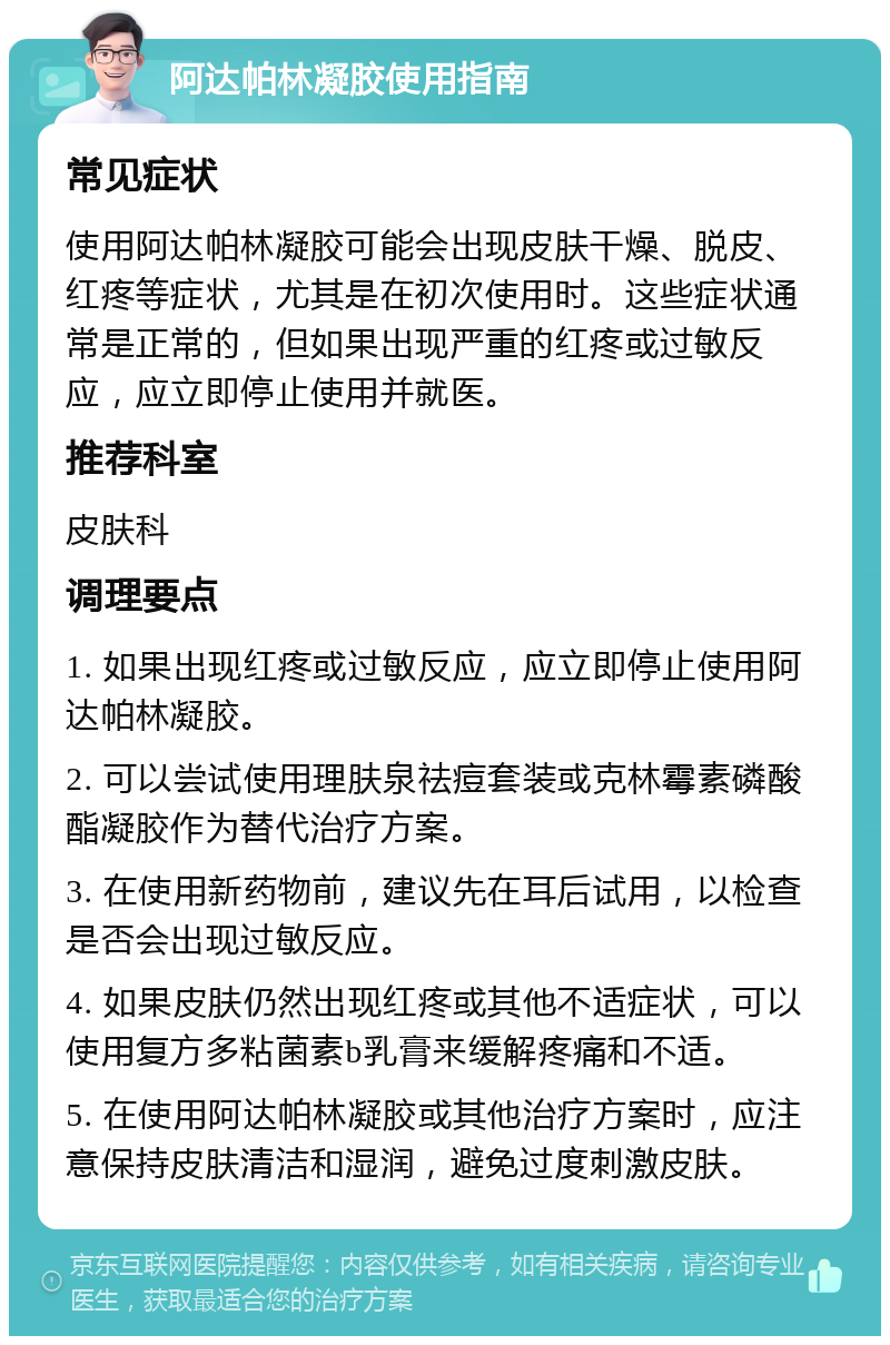 阿达帕林凝胶使用指南 常见症状 使用阿达帕林凝胶可能会出现皮肤干燥、脱皮、红疼等症状，尤其是在初次使用时。这些症状通常是正常的，但如果出现严重的红疼或过敏反应，应立即停止使用并就医。 推荐科室 皮肤科 调理要点 1. 如果出现红疼或过敏反应，应立即停止使用阿达帕林凝胶。 2. 可以尝试使用理肤泉祛痘套装或克林霉素磷酸酯凝胶作为替代治疗方案。 3. 在使用新药物前，建议先在耳后试用，以检查是否会出现过敏反应。 4. 如果皮肤仍然出现红疼或其他不适症状，可以使用复方多粘菌素b乳膏来缓解疼痛和不适。 5. 在使用阿达帕林凝胶或其他治疗方案时，应注意保持皮肤清洁和湿润，避免过度刺激皮肤。