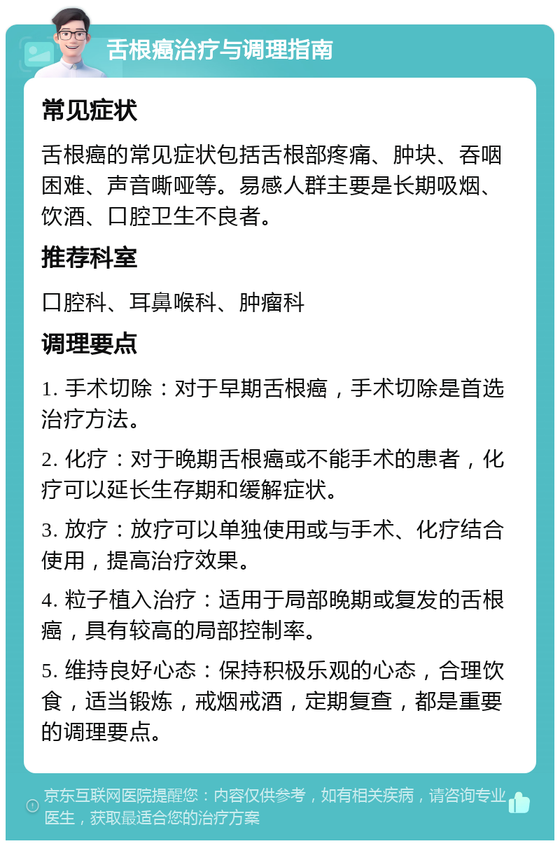 舌根癌治疗与调理指南 常见症状 舌根癌的常见症状包括舌根部疼痛、肿块、吞咽困难、声音嘶哑等。易感人群主要是长期吸烟、饮酒、口腔卫生不良者。 推荐科室 口腔科、耳鼻喉科、肿瘤科 调理要点 1. 手术切除：对于早期舌根癌，手术切除是首选治疗方法。 2. 化疗：对于晚期舌根癌或不能手术的患者，化疗可以延长生存期和缓解症状。 3. 放疗：放疗可以单独使用或与手术、化疗结合使用，提高治疗效果。 4. 粒子植入治疗：适用于局部晚期或复发的舌根癌，具有较高的局部控制率。 5. 维持良好心态：保持积极乐观的心态，合理饮食，适当锻炼，戒烟戒酒，定期复查，都是重要的调理要点。