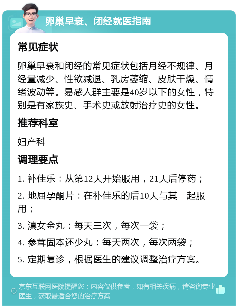 卵巢早衰、闭经就医指南 常见症状 卵巢早衰和闭经的常见症状包括月经不规律、月经量减少、性欲减退、乳房萎缩、皮肤干燥、情绪波动等。易感人群主要是40岁以下的女性，特别是有家族史、手术史或放射治疗史的女性。 推荐科室 妇产科 调理要点 1. 补佳乐：从第12天开始服用，21天后停药； 2. 地屈孕酮片：在补佳乐的后10天与其一起服用； 3. 滇女金丸：每天三次，每次一袋； 4. 参茸固本还少丸：每天两次，每次两袋； 5. 定期复诊，根据医生的建议调整治疗方案。