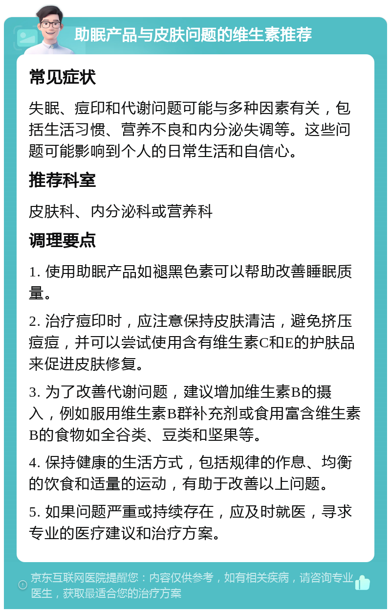 助眠产品与皮肤问题的维生素推荐 常见症状 失眠、痘印和代谢问题可能与多种因素有关，包括生活习惯、营养不良和内分泌失调等。这些问题可能影响到个人的日常生活和自信心。 推荐科室 皮肤科、内分泌科或营养科 调理要点 1. 使用助眠产品如褪黑色素可以帮助改善睡眠质量。 2. 治疗痘印时，应注意保持皮肤清洁，避免挤压痘痘，并可以尝试使用含有维生素C和E的护肤品来促进皮肤修复。 3. 为了改善代谢问题，建议增加维生素B的摄入，例如服用维生素B群补充剂或食用富含维生素B的食物如全谷类、豆类和坚果等。 4. 保持健康的生活方式，包括规律的作息、均衡的饮食和适量的运动，有助于改善以上问题。 5. 如果问题严重或持续存在，应及时就医，寻求专业的医疗建议和治疗方案。